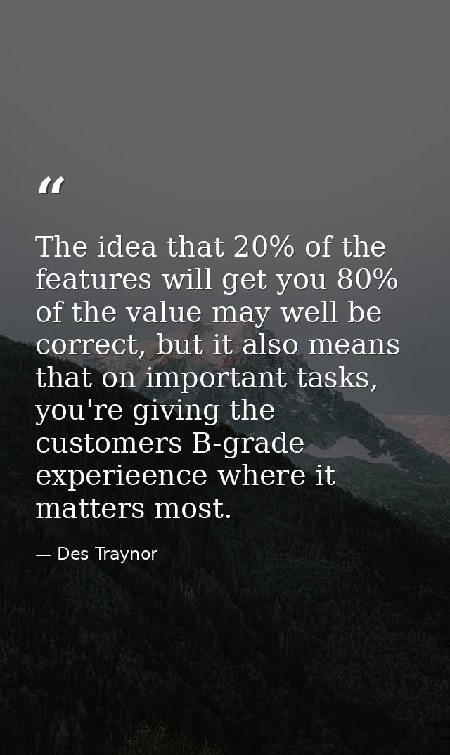 The idea that 20% of the features will get you 80% of the value may well be correct, but it also means that on important — Des Traynor