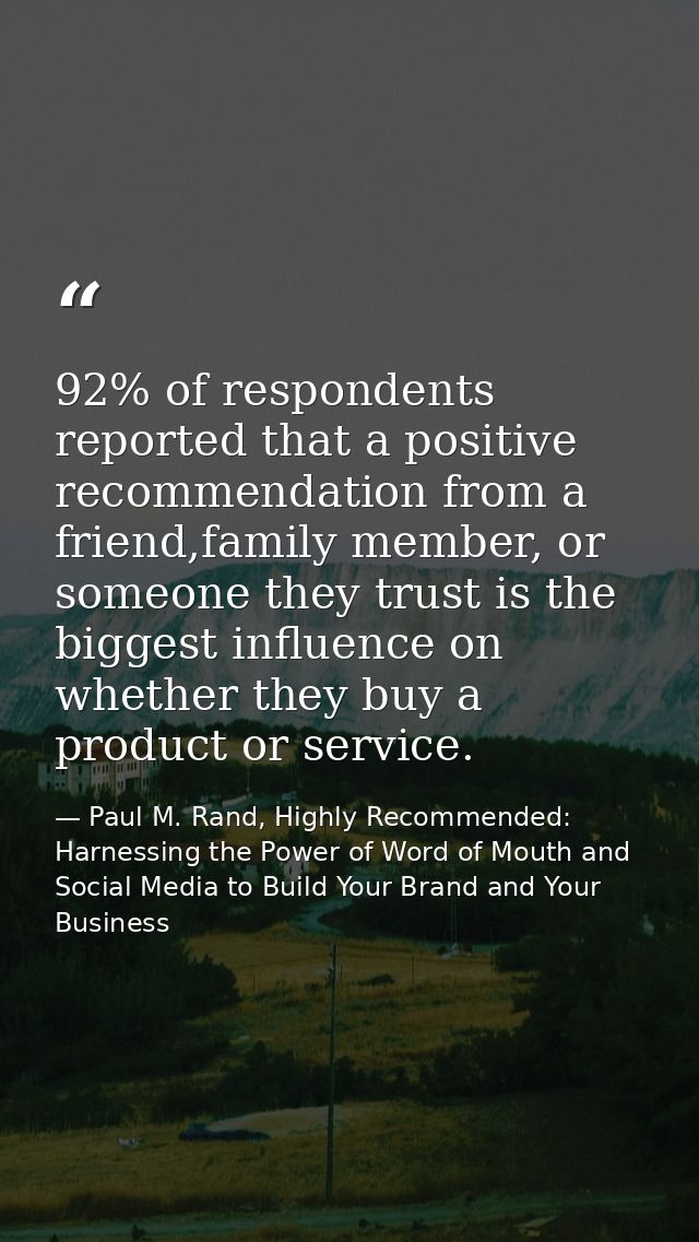 92% of respondents reported that a positive recommendation from a friend,family member, or someone they trust is the big — Paul M. Rand, Highly Recommended: Harnessing the Power of Word of Mouth and Social Media to Build Your Brand and Your Business