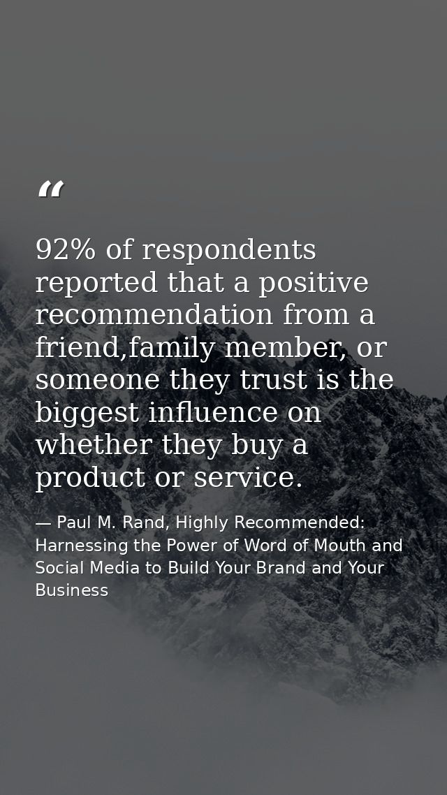 92% of respondents reported that a positive recommendation from a friend,family member, or someone they trust is the big — Paul M. Rand, Highly Recommended: Harnessing the Power of Word of Mouth and Social Media to Build Your Brand and Your Business