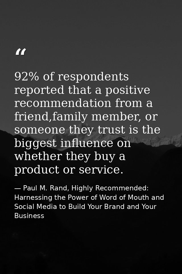 92% of respondents reported that a positive recommendation from a friend,family member, or someone they trust is the big — Paul M. Rand, Highly Recommended: Harnessing the Power of Word of Mouth and Social Media to Build Your Brand and Your Business