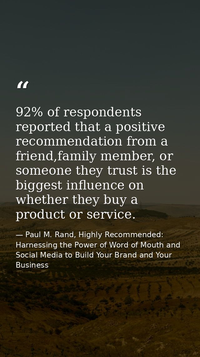 92% of respondents reported that a positive recommendation from a friend,family member, or someone they trust is the big — Paul M. Rand, Highly Recommended: Harnessing the Power of Word of Mouth and Social Media to Build Your Brand and Your Business
