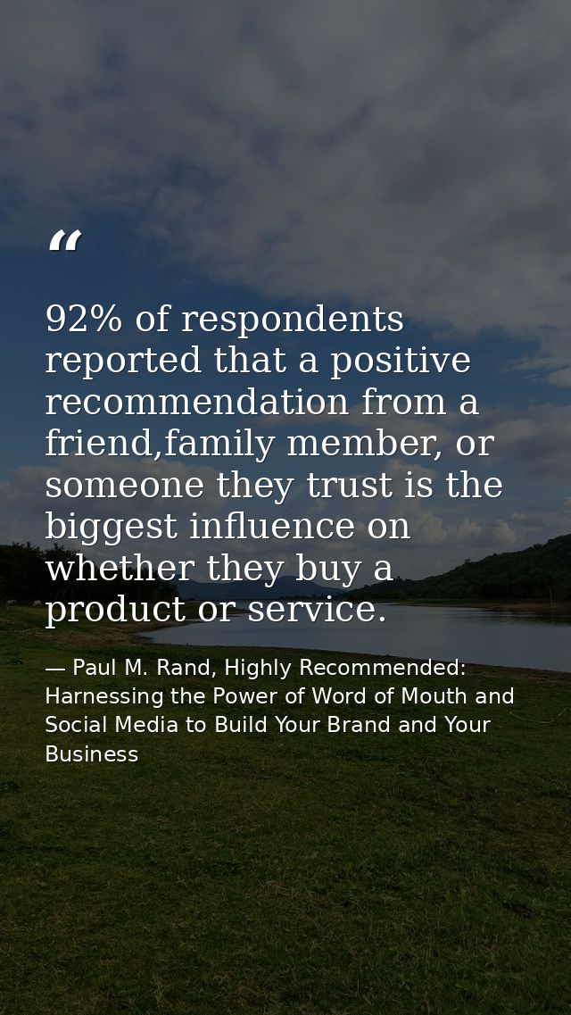 92% of respondents reported that a positive recommendation from a friend,family member, or someone they trust is the big — Paul M. Rand, Highly Recommended: Harnessing the Power of Word of Mouth and Social Media to Build Your Brand and Your Business