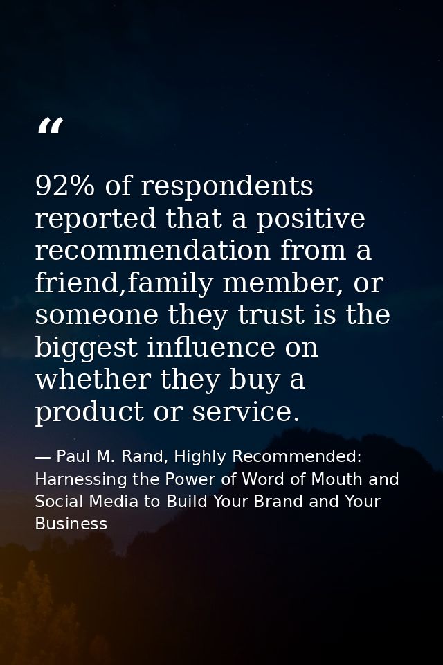 92% of respondents reported that a positive recommendation from a friend,family member, or someone they trust is the big — Paul M. Rand, Highly Recommended: Harnessing the Power of Word of Mouth and Social Media to Build Your Brand and Your Business