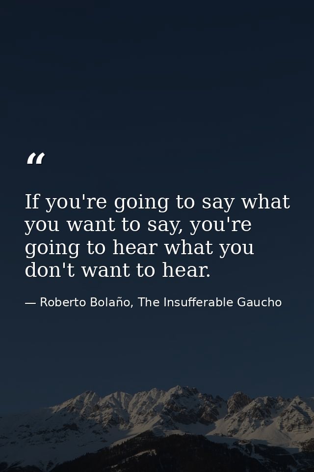 If you're going to say what you want to say, you're going to hear what you don't want to hear. — Roberto Bolaño, The Insufferable Gaucho