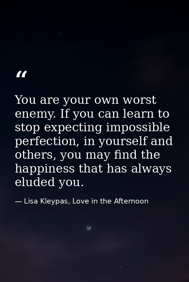 You are your own worst enemy. If you can learn to stop expecting impossible perfection, in yourself and others, you may  — Lisa Kleypas, Love in the Afternoon