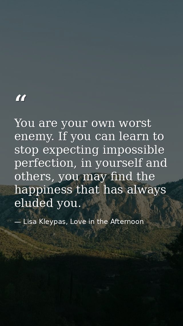 You are your own worst enemy. If you can learn to stop expecting impossible perfection, in yourself and others, you may  — Lisa Kleypas, Love in the Afternoon