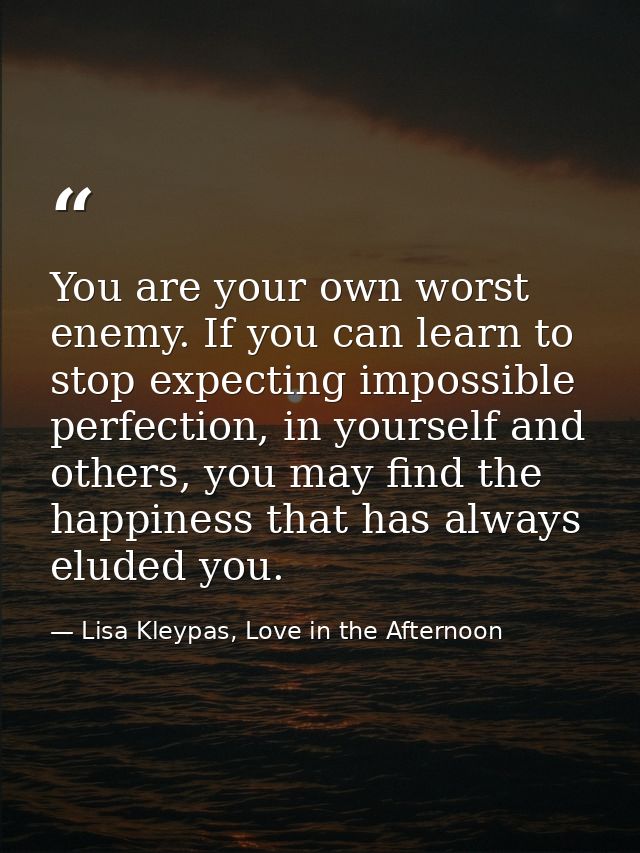 You are your own worst enemy. If you can learn to stop expecting impossible perfection, in yourself and others, you may  — Lisa Kleypas, Love in the Afternoon