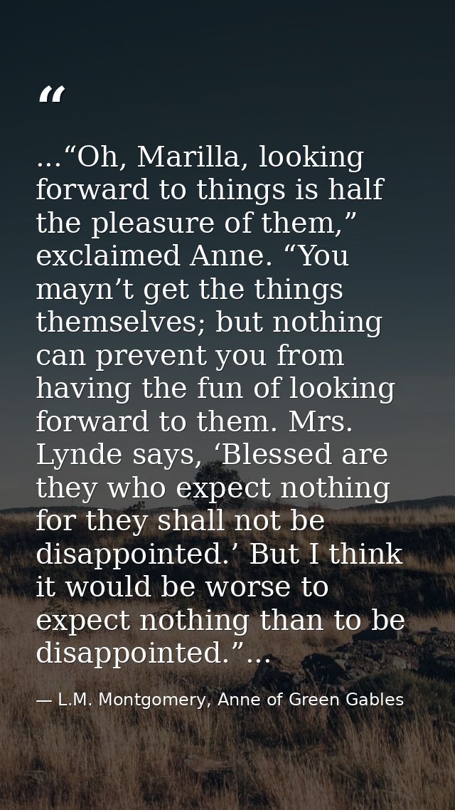 ...“Oh, Marilla, looking forward to things is half the pleasure of them,” exclaimed Anne. “You mayn’t get the things the — L.M. Montgomery, Anne of Green Gables