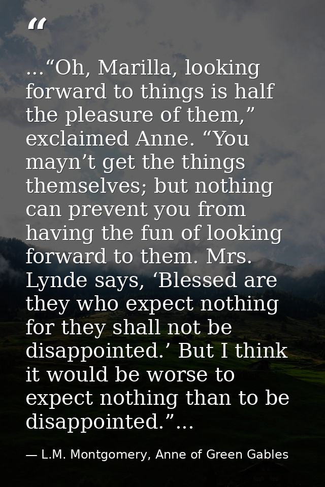 ...“Oh, Marilla, looking forward to things is half the pleasure of them,” exclaimed Anne. “You mayn’t get the things the — L.M. Montgomery, Anne of Green Gables