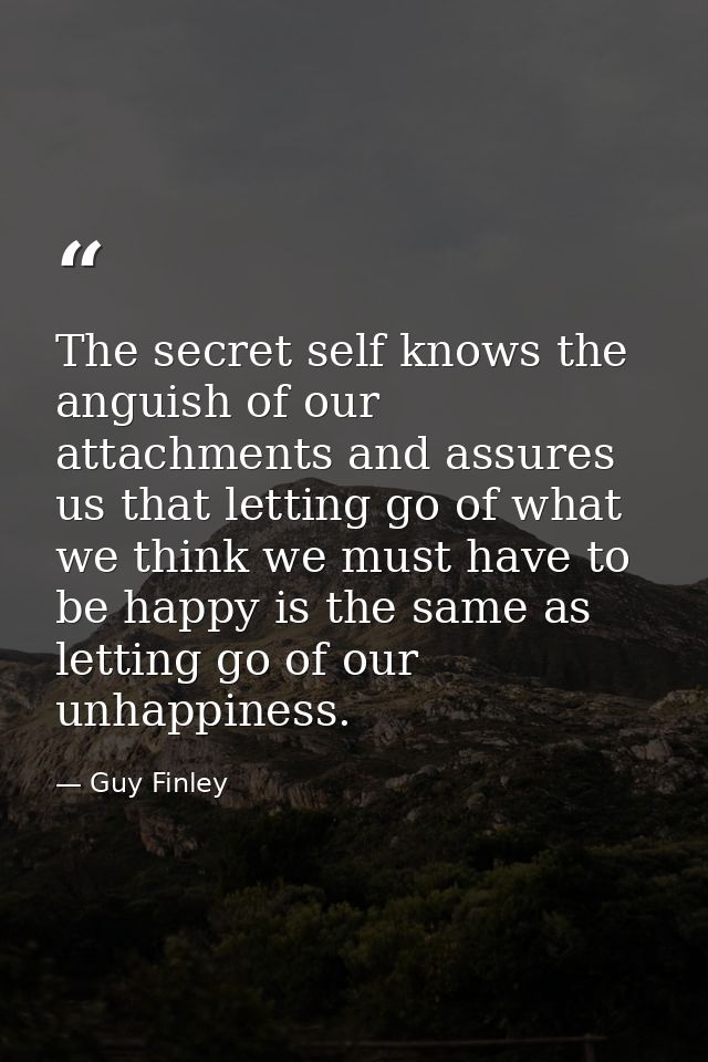 The secret self knows the anguish of our attachments and assures us that letting go of what we think we must have to be  — Guy Finley