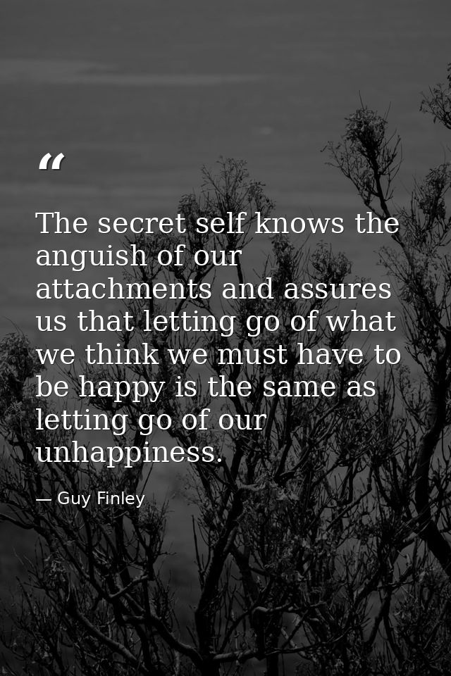 The secret self knows the anguish of our attachments and assures us that letting go of what we think we must have to be  — Guy Finley