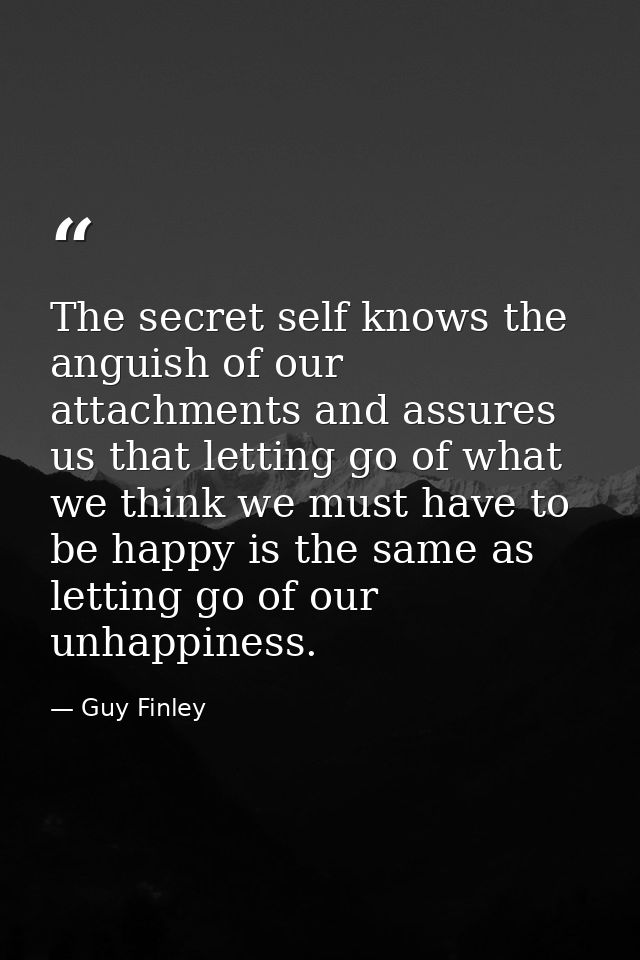 The secret self knows the anguish of our attachments and assures us that letting go of what we think we must have to be  — Guy Finley