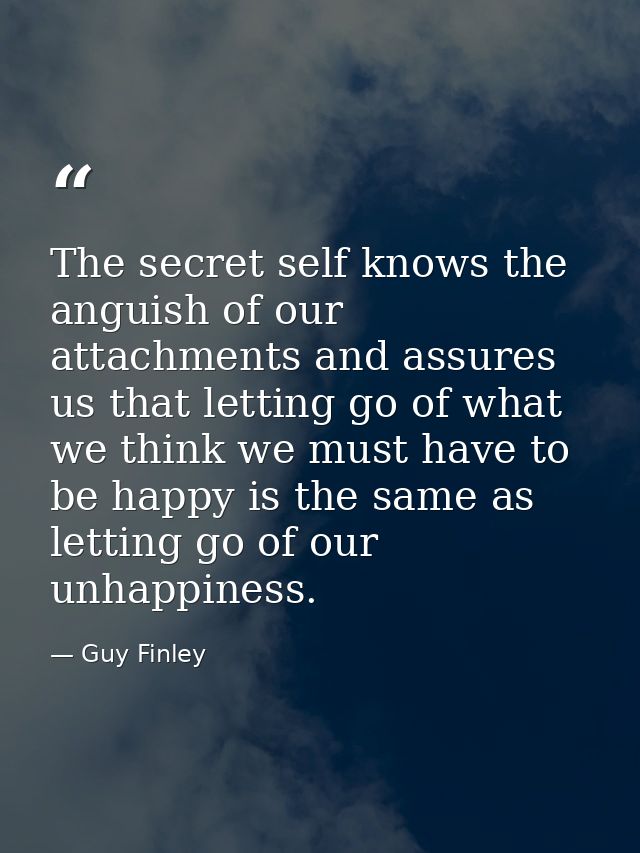 The secret self knows the anguish of our attachments and assures us that letting go of what we think we must have to be  — Guy Finley