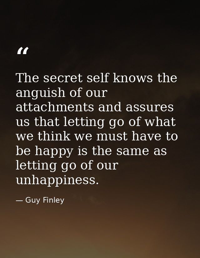 The secret self knows the anguish of our attachments and assures us that letting go of what we think we must have to be  — Guy Finley