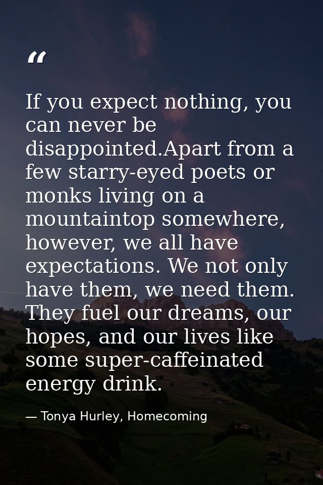If you expect nothing, you can never be disappointed.Apart from a few starry-eyed poets or monks living on a mountaintop — Tonya Hurley, Homecoming