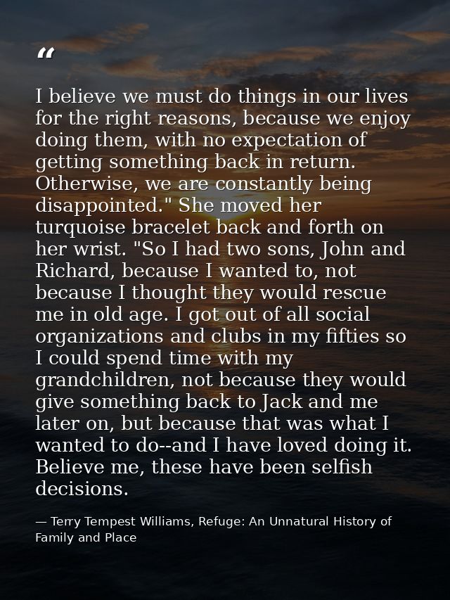 I believe we must do things in our lives for the right reasons, because we enjoy doing them, with no expectation of gett — Terry Tempest Williams, Refuge: An Unnatural History of Family and Place
