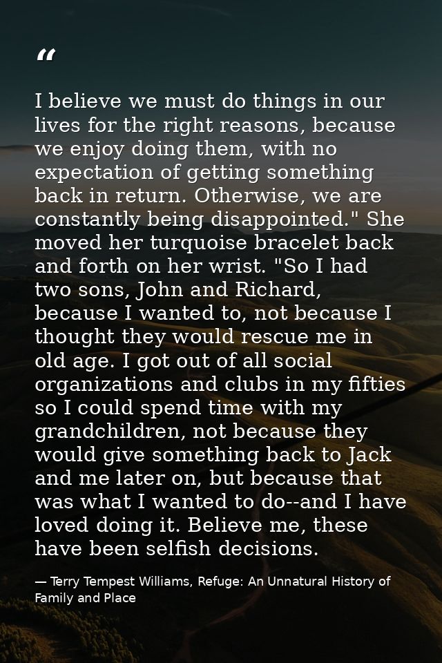 I believe we must do things in our lives for the right reasons, because we enjoy doing them, with no expectation of gett — Terry Tempest Williams, Refuge: An Unnatural History of Family and Place