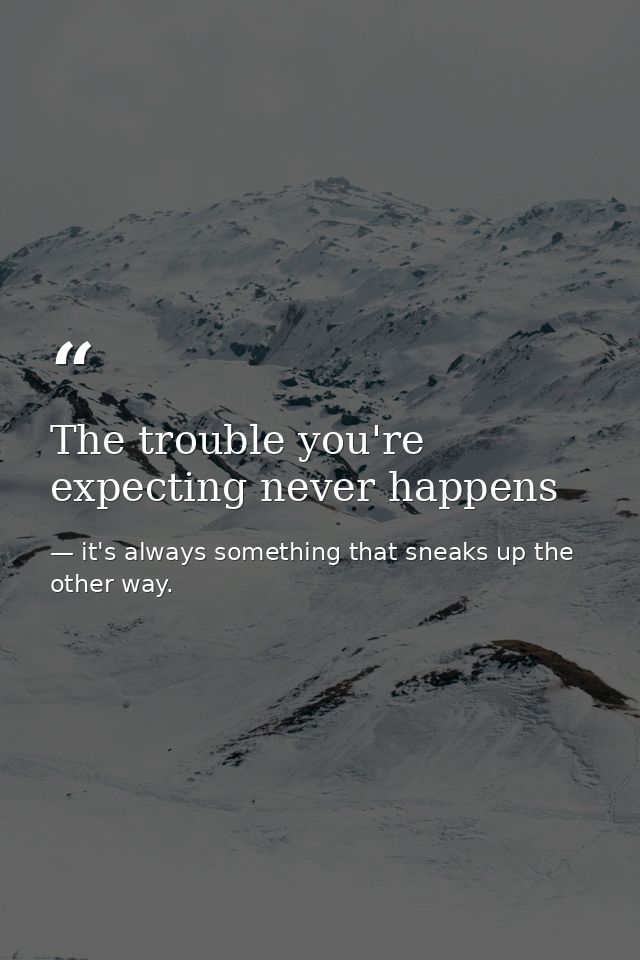 The trouble you're expecting never happens — it's always something that sneaks up the other way.