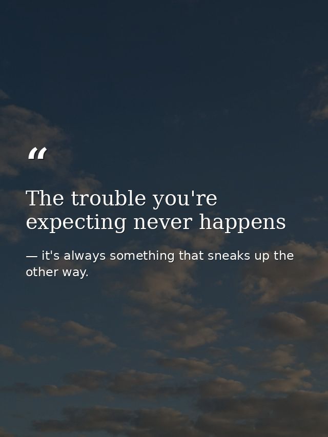 The trouble you're expecting never happens — it's always something that sneaks up the other way.
