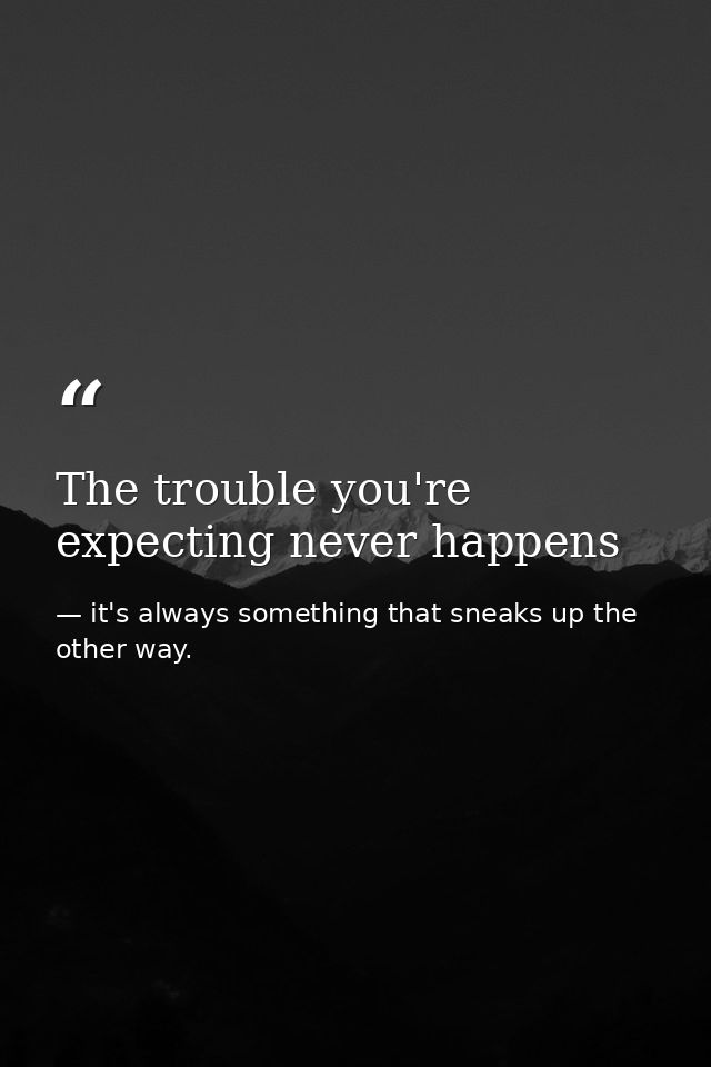 The trouble you're expecting never happens — it's always something that sneaks up the other way.