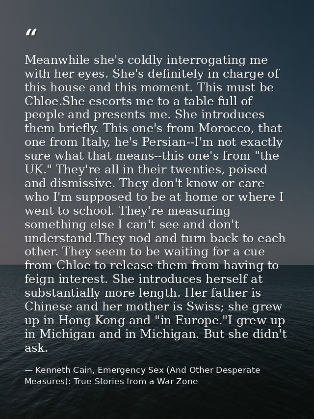 Meanwhile she's coldly interrogating me with her eyes. She's definitely in charge of this house and this moment. This mu — Kenneth Cain, Emergency Sex (And Other Desperate Measures): True Stories from a War Zone