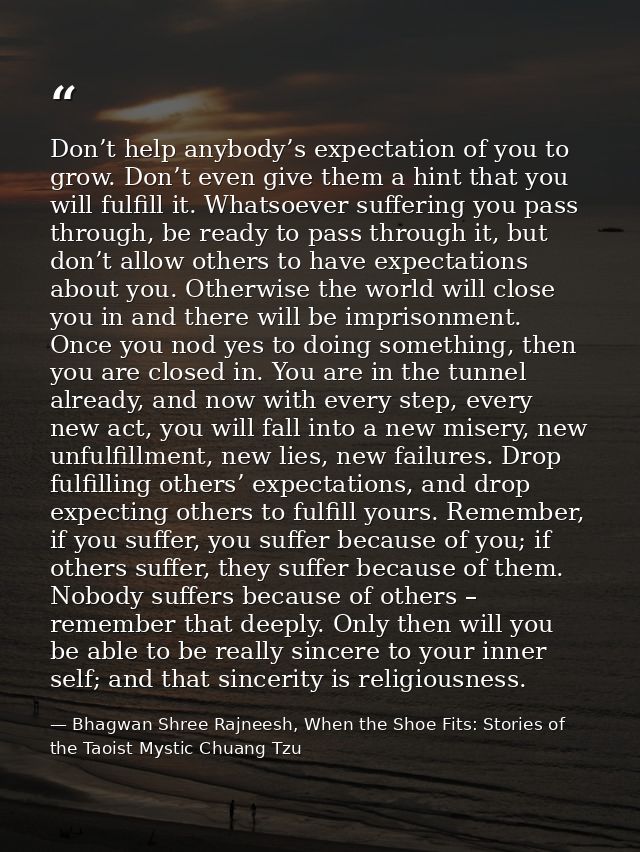 Don’t help anybody’s expectation of you to grow. Don’t even give them a hint that you will fulfill it. Whatsoever suffer — Bhagwan Shree Rajneesh, When the Shoe Fits: Stories of the Taoist Mystic Chuang Tzu