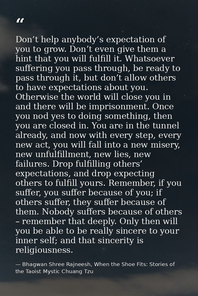 Don’t help anybody’s expectation of you to grow. Don’t even give them a hint that you will fulfill it. Whatsoever suffer — Bhagwan Shree Rajneesh, When the Shoe Fits: Stories of the Taoist Mystic Chuang Tzu