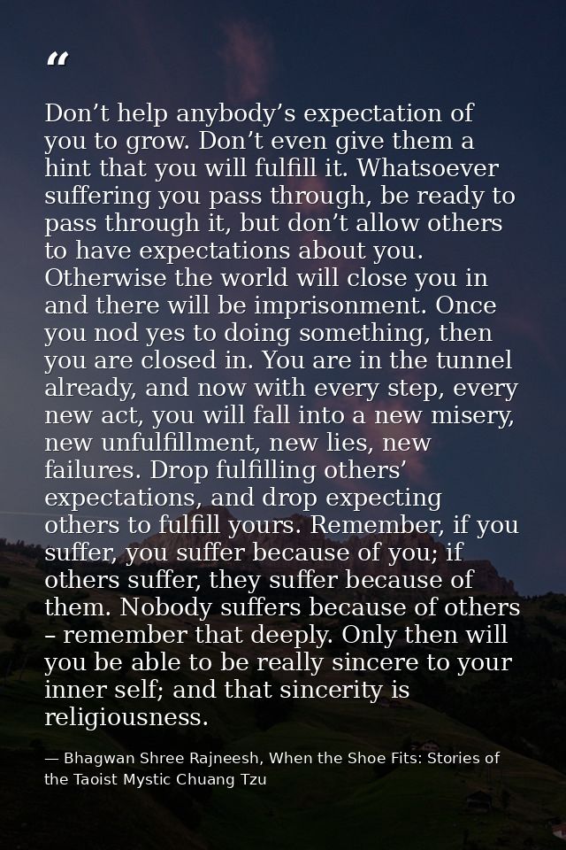 Don’t help anybody’s expectation of you to grow. Don’t even give them a hint that you will fulfill it. Whatsoever suffer — Bhagwan Shree Rajneesh, When the Shoe Fits: Stories of the Taoist Mystic Chuang Tzu