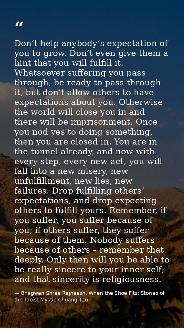 Don’t help anybody’s expectation of you to grow. Don’t even give them a hint that you will fulfill it. Whatsoever suffer — Bhagwan Shree Rajneesh, When the Shoe Fits: Stories of the Taoist Mystic Chuang Tzu