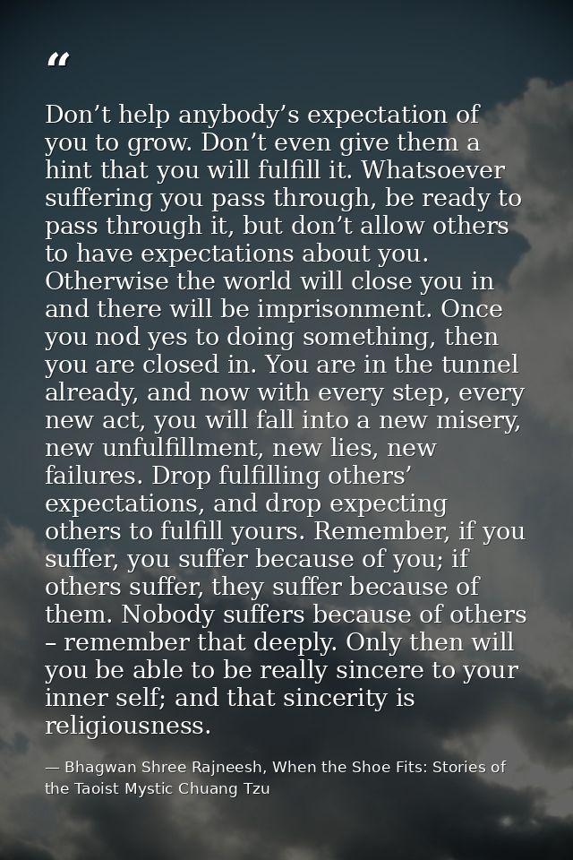 Don’t help anybody’s expectation of you to grow. Don’t even give them a hint that you will fulfill it. Whatsoever suffer — Bhagwan Shree Rajneesh, When the Shoe Fits: Stories of the Taoist Mystic Chuang Tzu