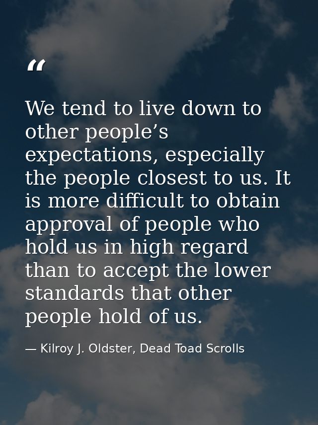 We tend to live down to other people’s expectations, especially the people closest to us. It is more difficult to obtain — Kilroy J. Oldster, Dead Toad Scrolls