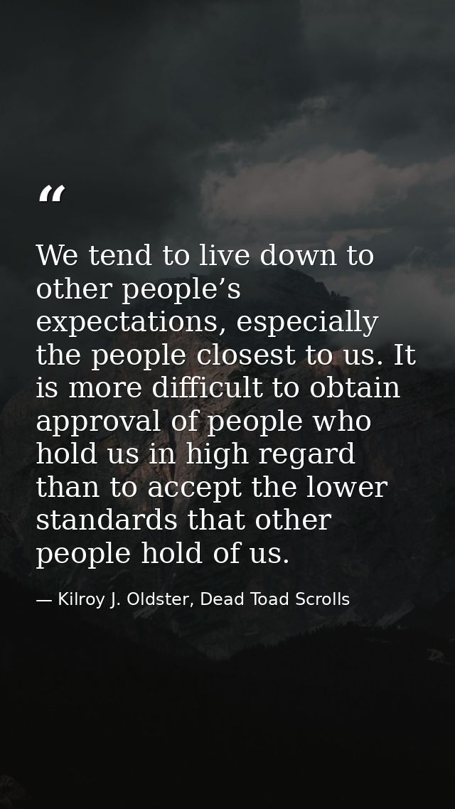 We tend to live down to other people’s expectations, especially the people closest to us. It is more difficult to obtain — Kilroy J. Oldster, Dead Toad Scrolls