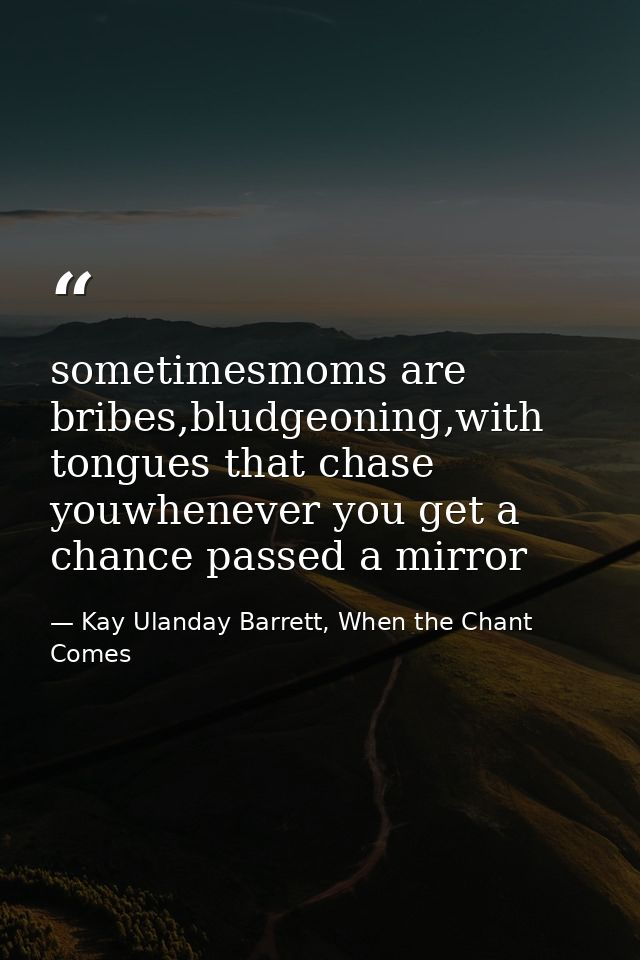 sometimesmoms are bribes,bludgeoning,with tongues that chase youwhenever you get a chance passed a mirror — Kay Ulanday Barrett, When the Chant Comes