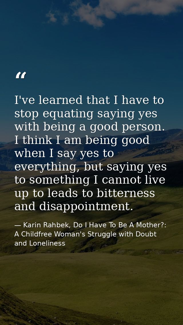 I've learned that I have to stop equating saying yes with being a good person. I think I am being good when I say yes to — Karin Rahbek, Do I Have To Be A Mother?: A Childfree Woman's Struggle with Doubt and Loneliness