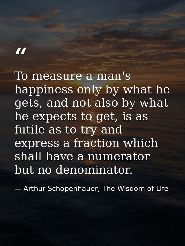 To measure a man's happiness only by what he gets, and not also by what he expects to get, is as futile as to try and ex — Arthur Schopenhauer, The Wisdom of Life