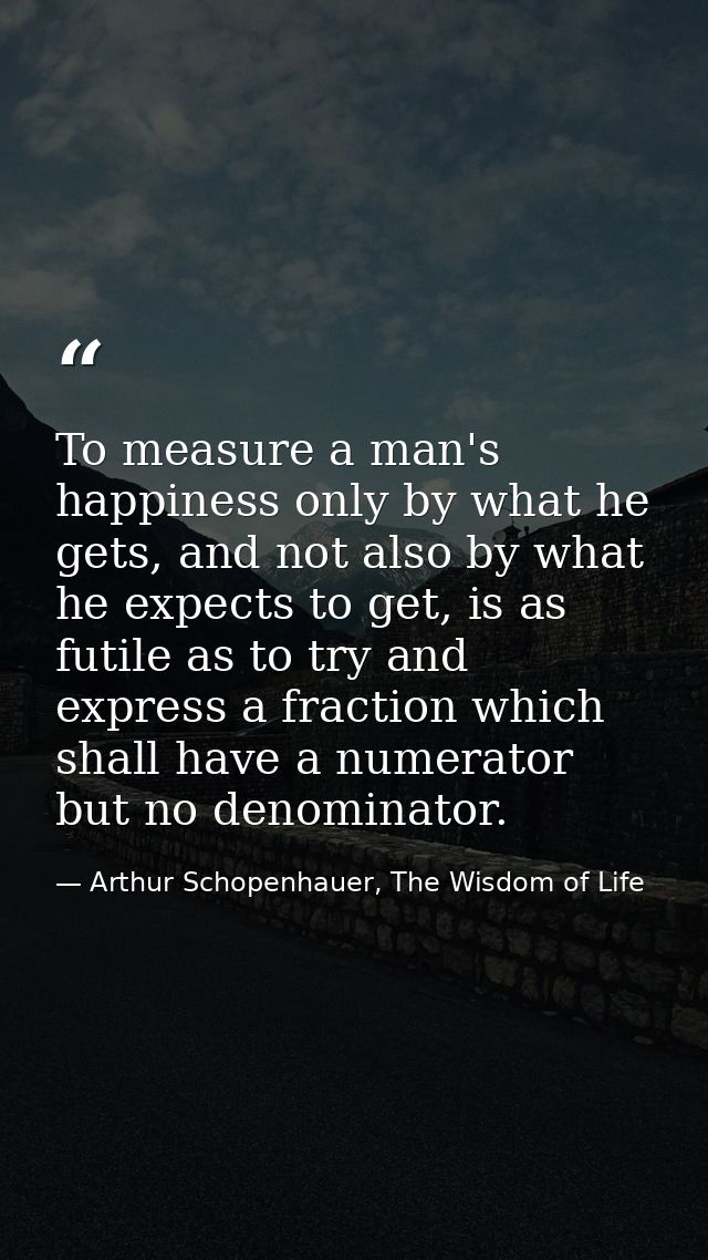To measure a man's happiness only by what he gets, and not also by what he expects to get, is as futile as to try and ex — Arthur Schopenhauer, The Wisdom of Life