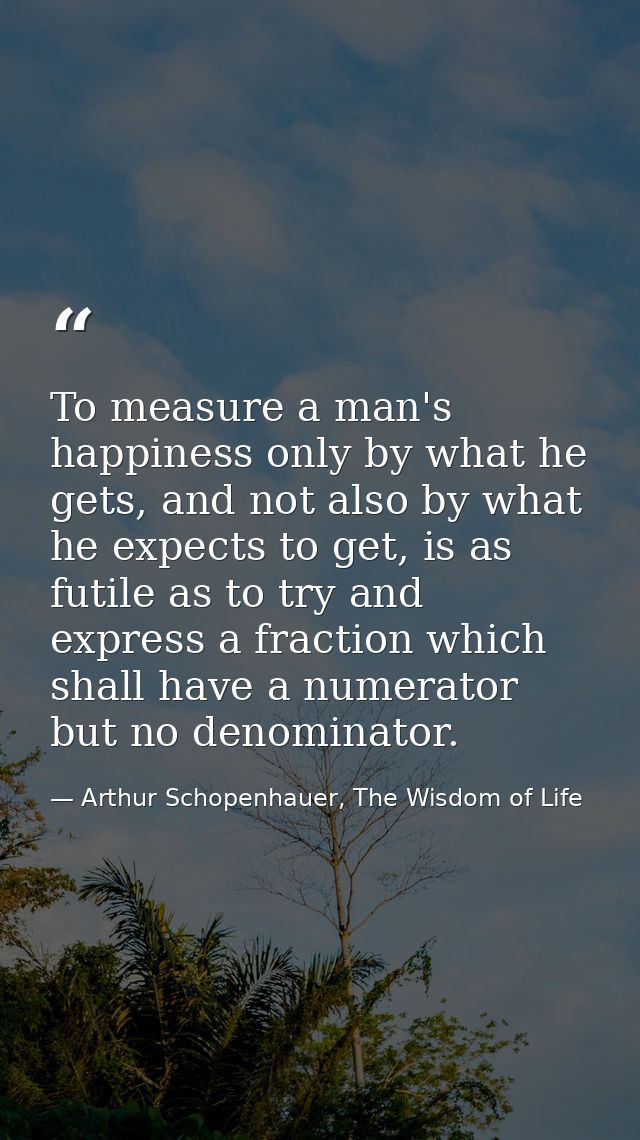 To measure a man's happiness only by what he gets, and not also by what he expects to get, is as futile as to try and ex — Arthur Schopenhauer, The Wisdom of Life