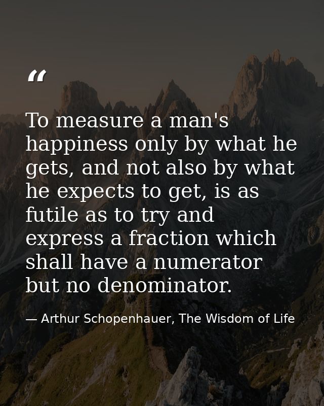To measure a man's happiness only by what he gets, and not also by what he expects to get, is as futile as to try and ex — Arthur Schopenhauer, The Wisdom of Life