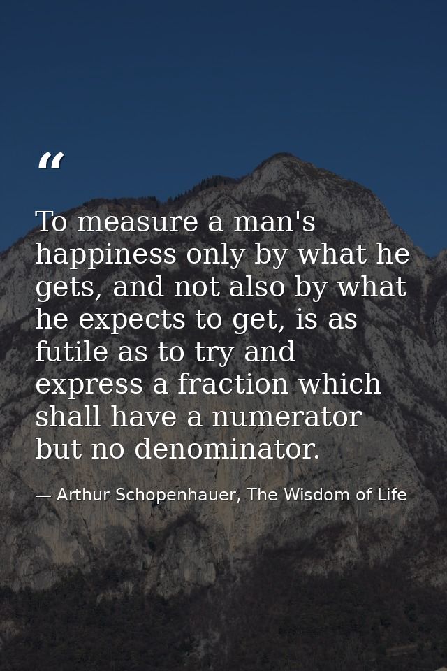 To measure a man's happiness only by what he gets, and not also by what he expects to get, is as futile as to try and ex — Arthur Schopenhauer, The Wisdom of Life
