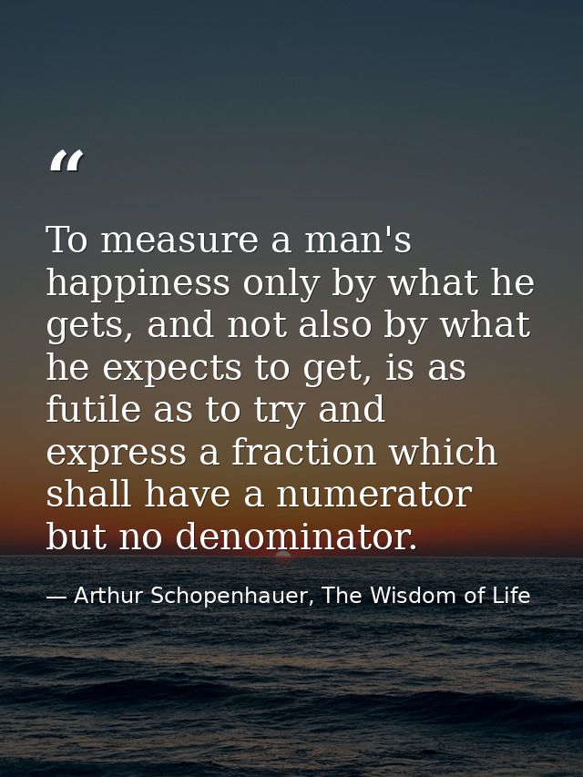 To measure a man's happiness only by what he gets, and not also by what he expects to get, is as futile as to try and ex — Arthur Schopenhauer, The Wisdom of Life