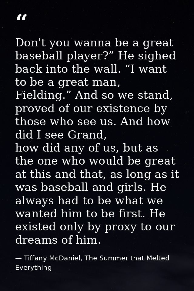 Don't you wanna be a great baseball player?” He sighed back into the wall. “I want to be a great man, Fielding.” And so  — Tiffany McDaniel, The Summer that Melted Everything