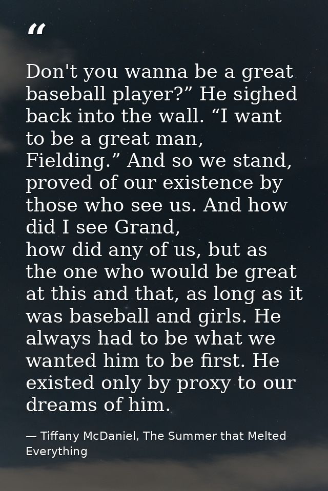 Don't you wanna be a great baseball player?” He sighed back into the wall. “I want to be a great man, Fielding.” And so  — Tiffany McDaniel, The Summer that Melted Everything
