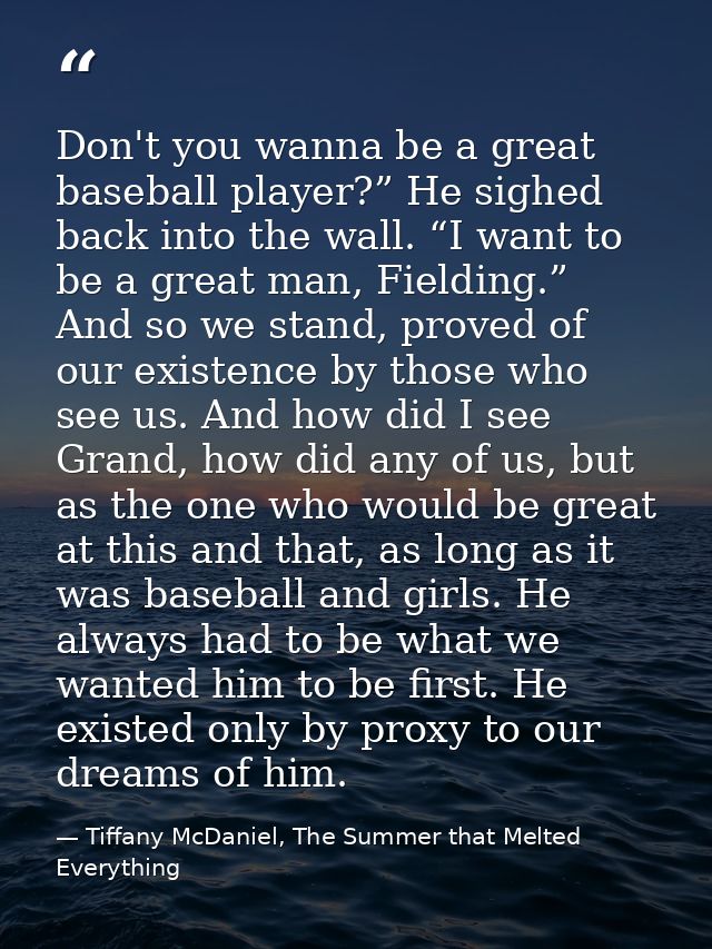Don't you wanna be a great baseball player?” He sighed back into the wall. “I want to be a great man, Fielding.” And so  — Tiffany McDaniel, The Summer that Melted Everything