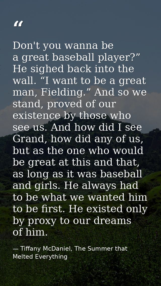Don't you wanna be a great baseball player?” He sighed back into the wall. “I want to be a great man, Fielding.” And so  — Tiffany McDaniel, The Summer that Melted Everything