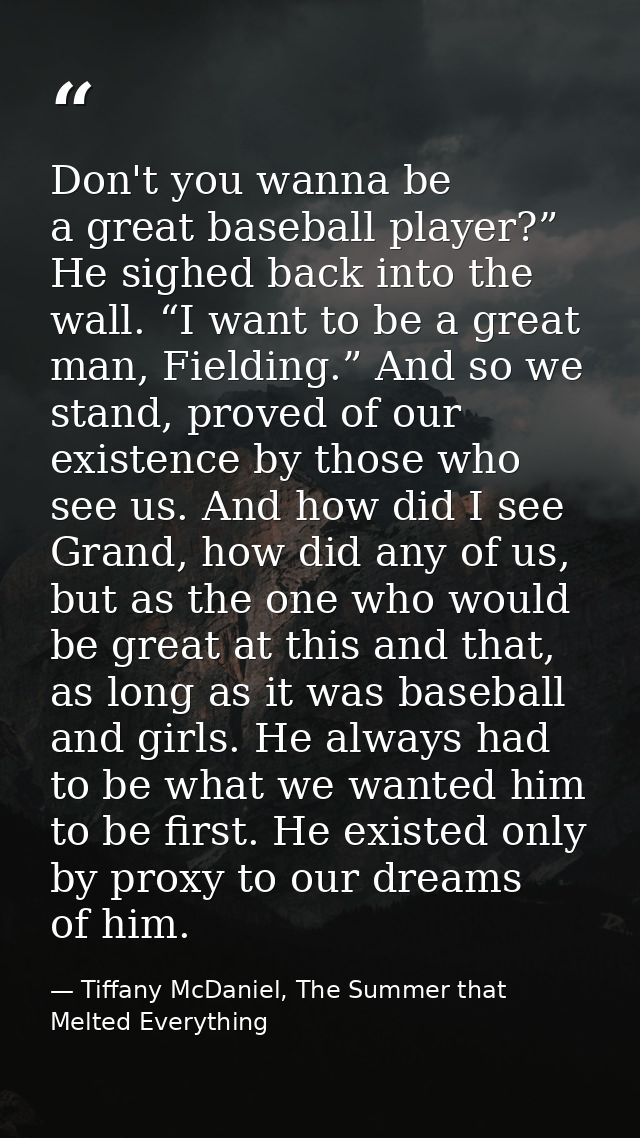 Don't you wanna be a great baseball player?” He sighed back into the wall. “I want to be a great man, Fielding.” And so  — Tiffany McDaniel, The Summer that Melted Everything