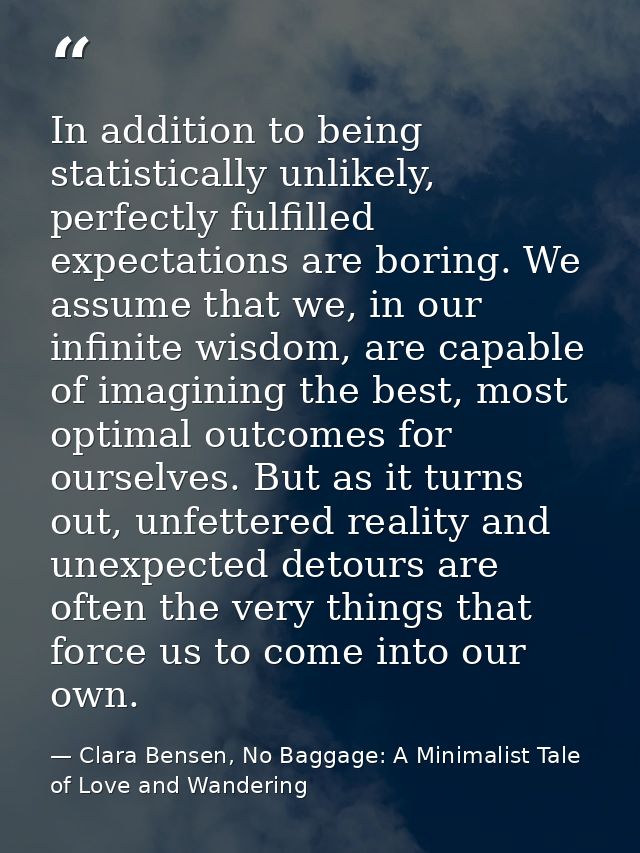 In addition to being statistically unlikely, perfectly fulfilled expectations are boring. We assume that we, in our infi — Clara Bensen, No Baggage: A Minimalist Tale of Love and Wandering