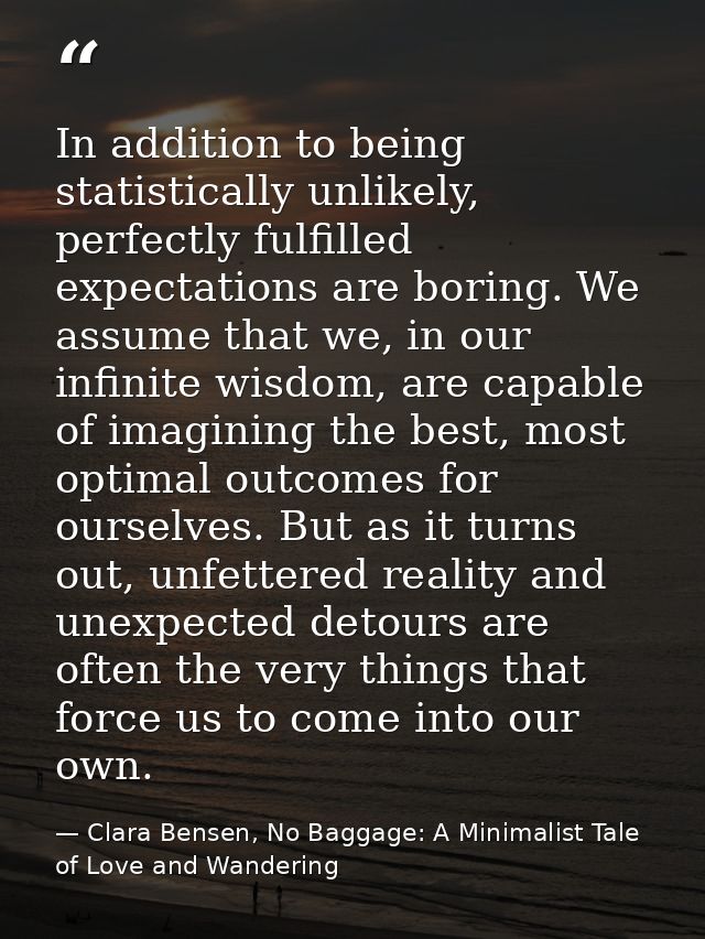 In addition to being statistically unlikely, perfectly fulfilled expectations are boring. We assume that we, in our infi — Clara Bensen, No Baggage: A Minimalist Tale of Love and Wandering