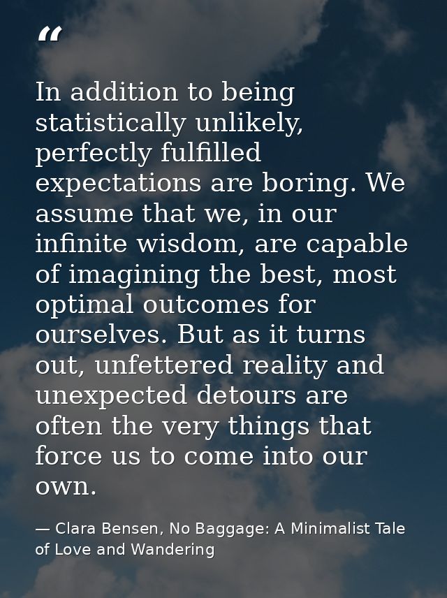 In addition to being statistically unlikely, perfectly fulfilled expectations are boring. We assume that we, in our infi — Clara Bensen, No Baggage: A Minimalist Tale of Love and Wandering