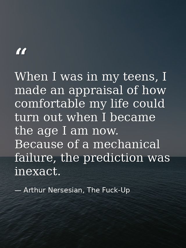 When I was in my teens, I made an appraisal of how comfortable my life could turn out when I became the age I am now. Be — Arthur Nersesian, The Fuck-Up