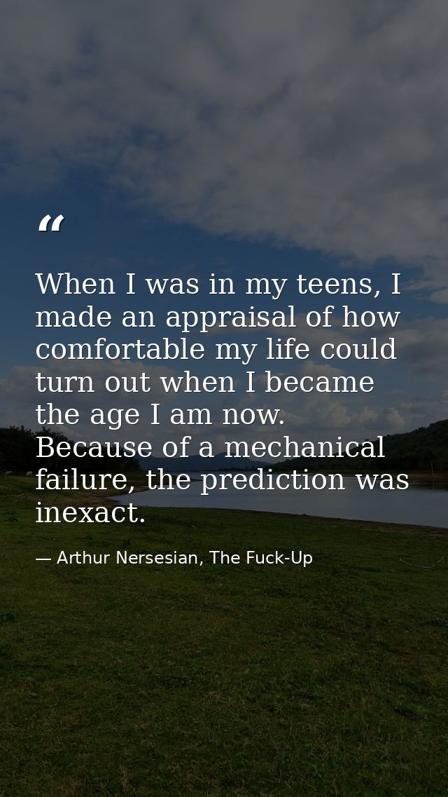 When I was in my teens, I made an appraisal of how comfortable my life could turn out when I became the age I am now. Be — Arthur Nersesian, The Fuck-Up